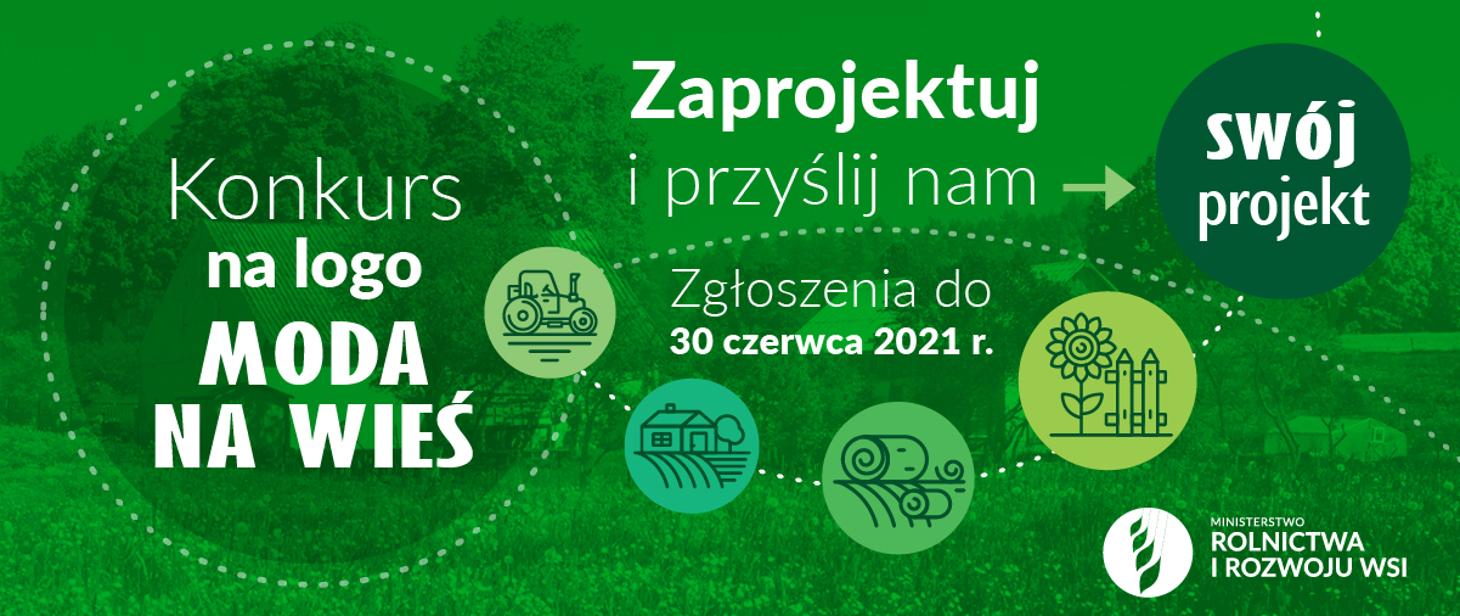 Do kogo skierowany jest konkurs? W konkursie mogą wziąć udział pełnoletnie osoby fizyczne oraz osoby prawne. Czekamy na kreatywne projekty, ukazujące walory polskiej wsi, które zarazem staną się zachęta dla każdego poszukiwacza zarówno wrażeń jak i spokoju. Nagrody Dla laureata konkursu przewidziana jest nagroda pieniężna o wartości 5 000,00 zł brutto. Konkurs krok po kroku Zapoznaj się z Regulaminem Konkursu. Zaprojektuj logo. Pobierz i wypełnij formularz zgłoszeniowy oraz wszystkie dotyczące Ciebie załączniki. Upewnij się, czy dane zostały wpisane poprawnie. Dostarcz lub prześlij wypełnione i podpisane dokumenty wraz z pracą konkursową na adres: Departament Oświaty i Polityki Społecznej Ministerstwo Rolnictwa i Rozwoju Wsi ul. Wspólna 30 00-930 Warszawa z dopiskiem „Konkurs na logo MODA NA WIEŚ”. Na zgłoszenia czekamy do 30 czerwca 2021 r. „Europejski Fundusz Rolny na rzecz Rozwoju Obszarów Wiejskich: Europa inwestująca w obszary wiejskie.” Operacja współfinansowana ze środków Unii Europejskiej w ramach pomocy technicznej Programu Rozwoju Obszarów Wiejskich na lata 2014-2020, opracowana przez Ministerstwo Rolnictwa i Rozwoju Wsi. Instytucja Zarządzająca Programem Rozwoju Obszarów Wiejskich na lata 2014-2020 – Minister Rolnictwa i Rozwoju Wsi.